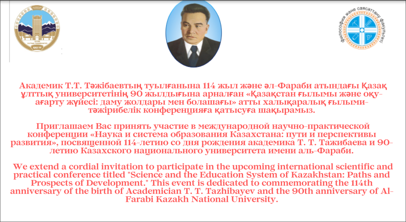 We extend a cordial invitation to participate in the upcoming international scientific and practical conference titled "Science and the Education System of Kazakhstan: Paths and Prospects of Development." This event is dedicated to commemorating the 114th anniversary of the birth of Academician T. T. Tazhibayev and the 90th anniversary of Al-Farabi Kazakh National University.